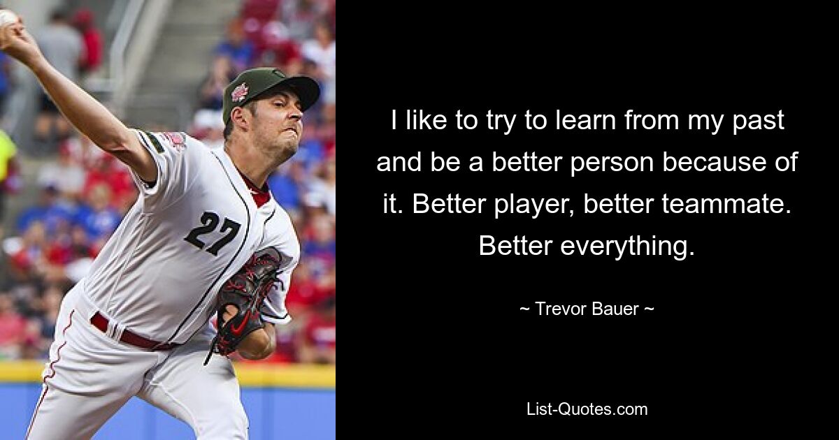 I like to try to learn from my past and be a better person because of it. Better player, better teammate. Better everything. — © Trevor Bauer