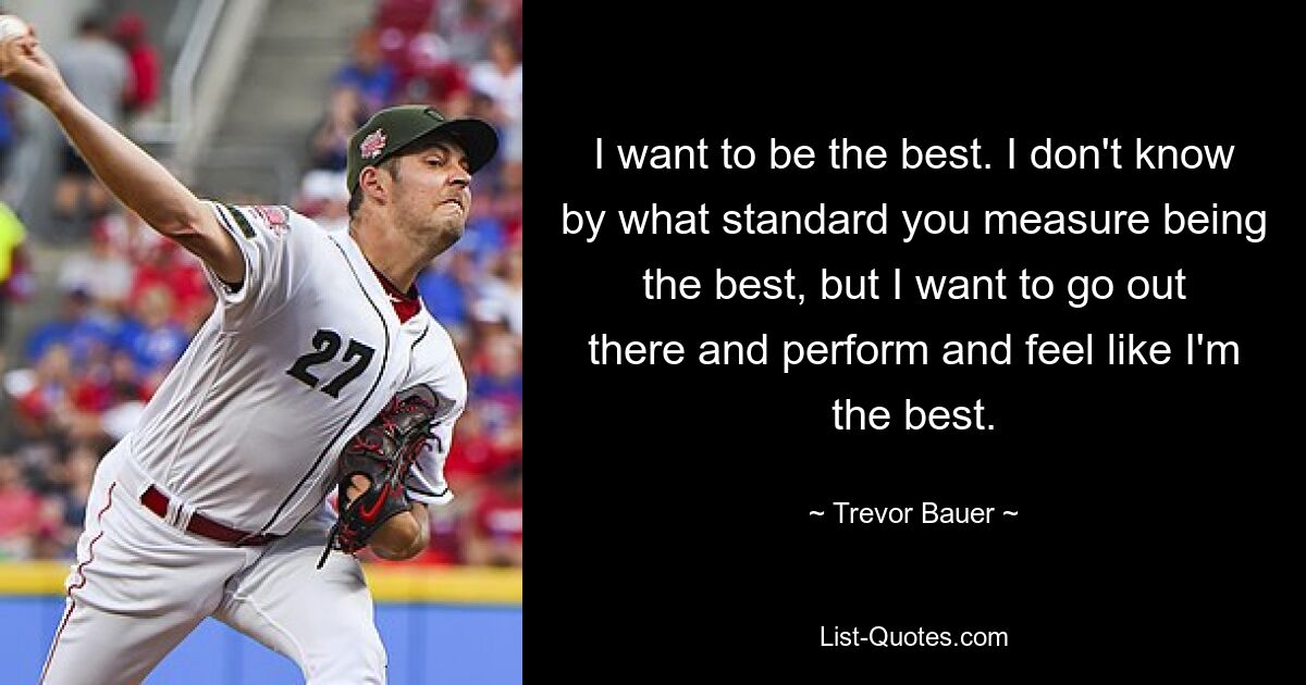 I want to be the best. I don't know by what standard you measure being the best, but I want to go out there and perform and feel like I'm the best. — © Trevor Bauer