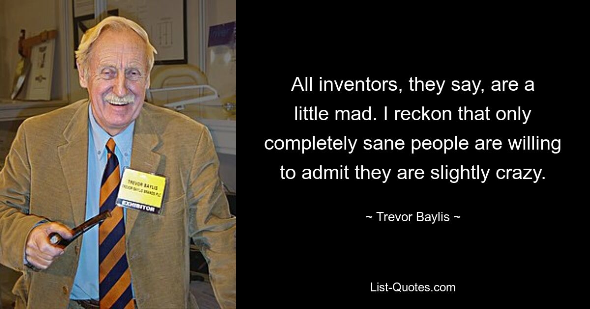 All inventors, they say, are a little mad. I reckon that only completely sane people are willing to admit they are slightly crazy. — © Trevor Baylis