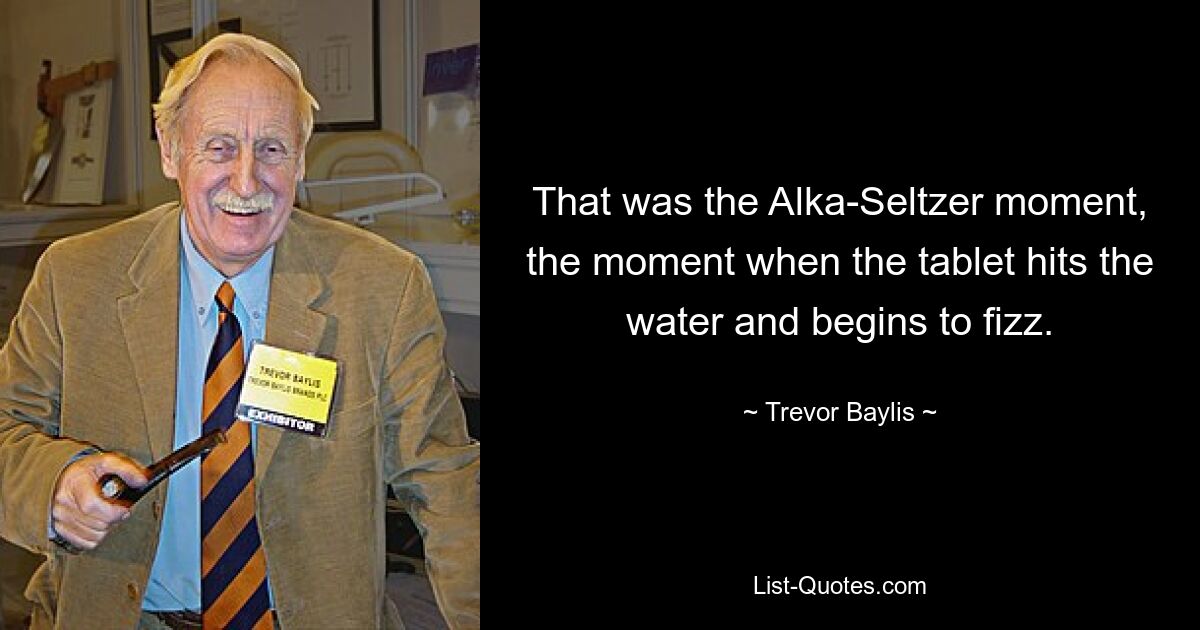 That was the Alka-Seltzer moment, the moment when the tablet hits the water and begins to fizz. — © Trevor Baylis