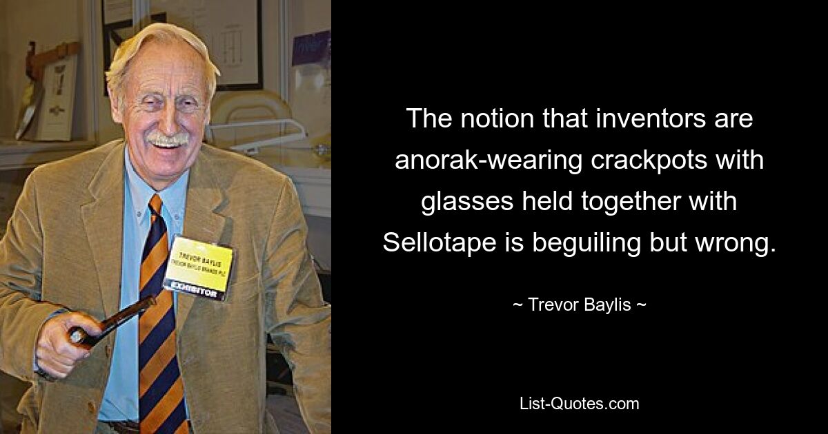 The notion that inventors are anorak-wearing crackpots with glasses held together with Sellotape is beguiling but wrong. — © Trevor Baylis