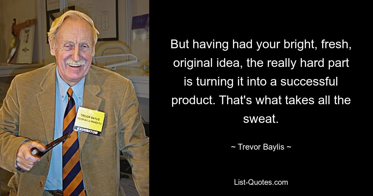 But having had your bright, fresh, original idea, the really hard part is turning it into a successful product. That's what takes all the sweat. — © Trevor Baylis