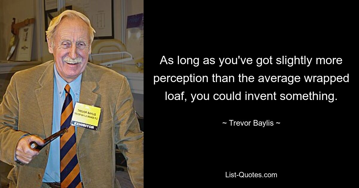 As long as you've got slightly more perception than the average wrapped loaf, you could invent something. — © Trevor Baylis