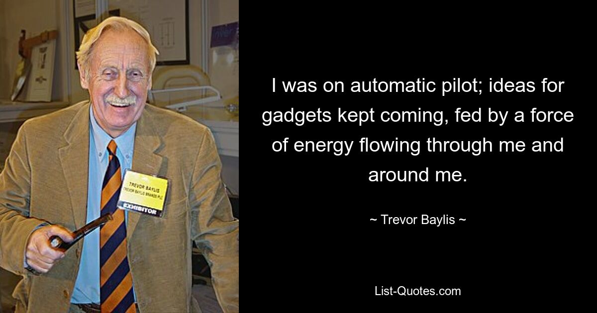 I was on automatic pilot; ideas for gadgets kept coming, fed by a force of energy flowing through me and around me. — © Trevor Baylis