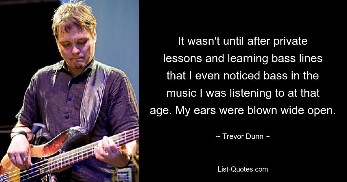 It wasn't until after private lessons and learning bass lines that I even noticed bass in the music I was listening to at that age. My ears were blown wide open. — © Trevor Dunn