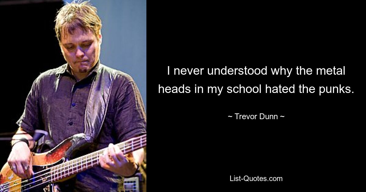 I never understood why the metal heads in my school hated the punks. — © Trevor Dunn