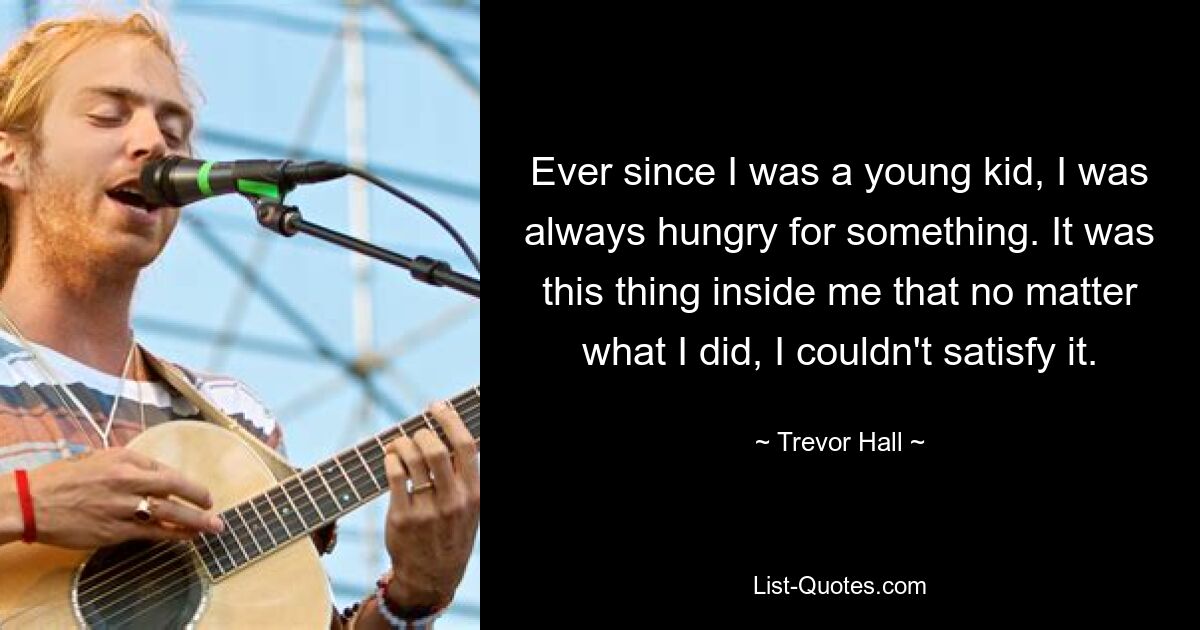 Ever since I was a young kid, I was always hungry for something. It was this thing inside me that no matter what I did, I couldn't satisfy it. — © Trevor Hall