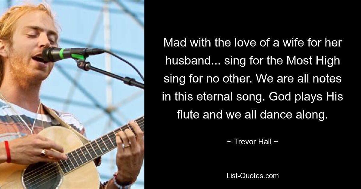 Mad with the love of a wife for her husband... sing for the Most High sing for no other. We are all notes in this eternal song. God plays His flute and we all dance along. — © Trevor Hall