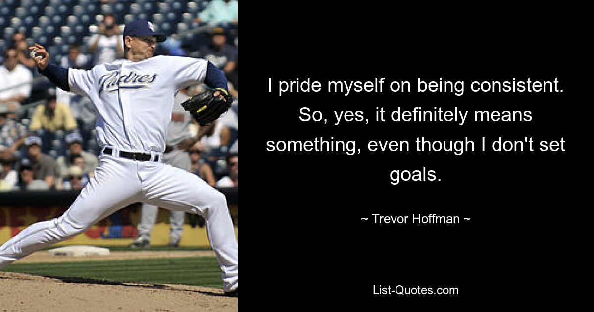 I pride myself on being consistent. So, yes, it definitely means something, even though I don't set goals. — © Trevor Hoffman