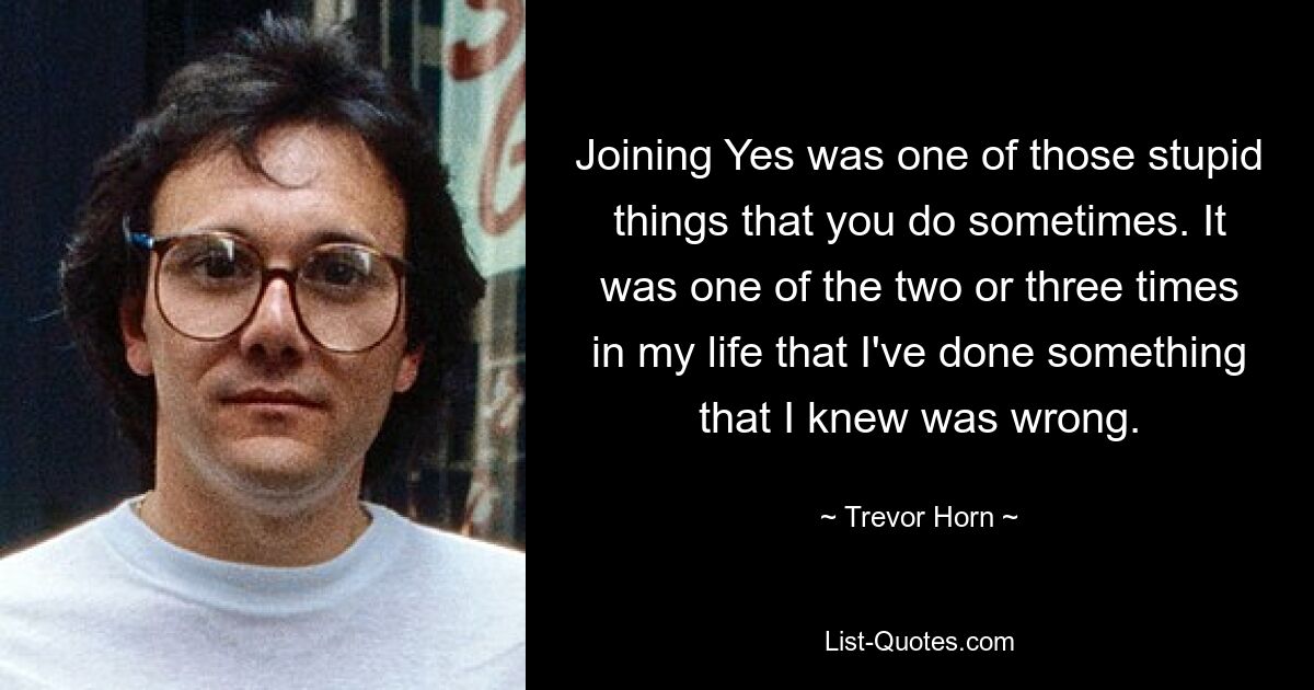 Joining Yes was one of those stupid things that you do sometimes. It was one of the two or three times in my life that I've done something that I knew was wrong. — © Trevor Horn