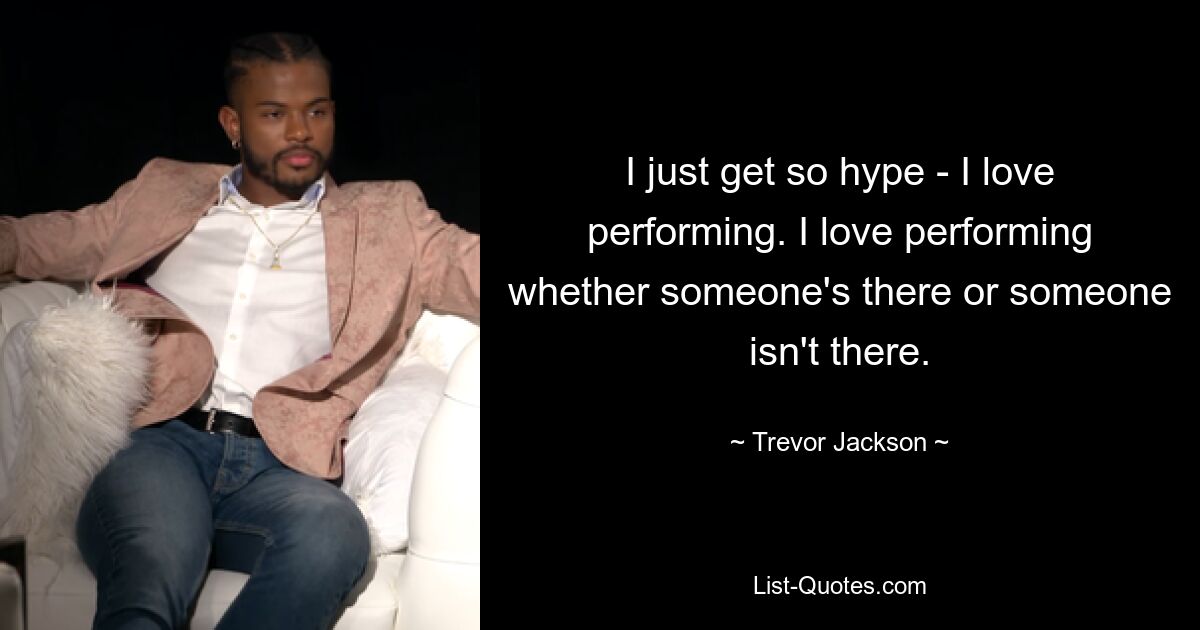 I just get so hype - I love performing. I love performing whether someone's there or someone isn't there. — © Trevor Jackson