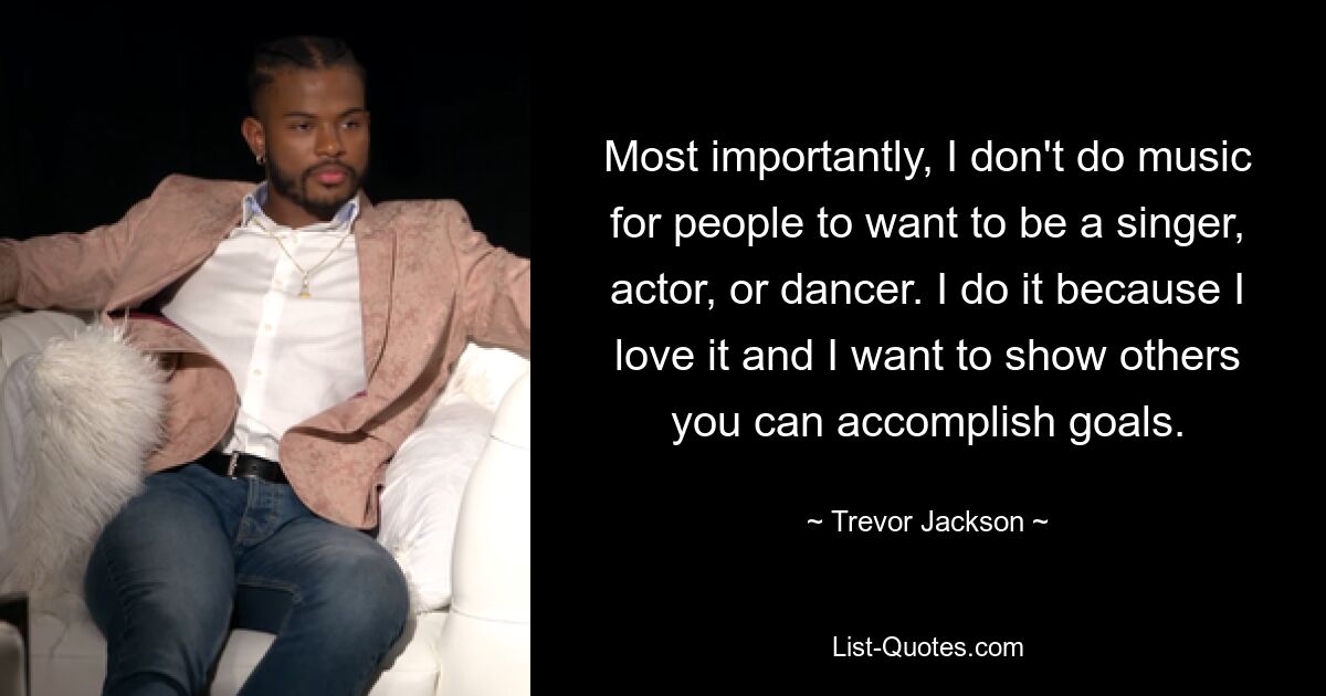 Most importantly, I don't do music for people to want to be a singer, actor, or dancer. I do it because I love it and I want to show others you can accomplish goals. — © Trevor Jackson