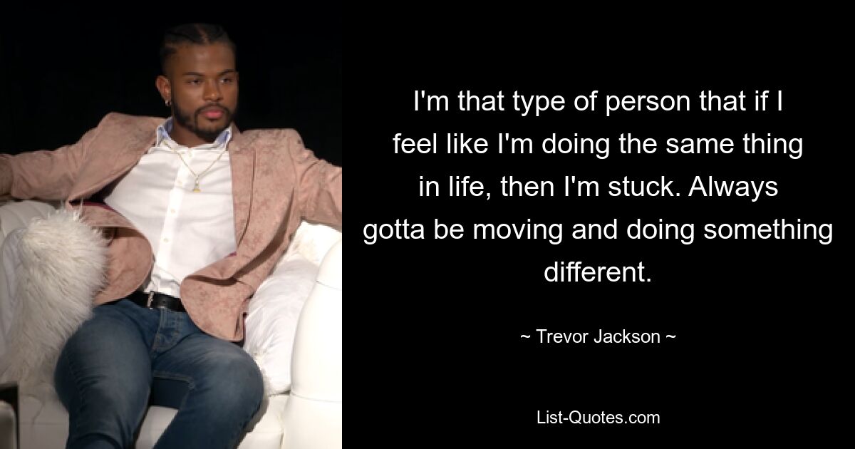 I'm that type of person that if I feel like I'm doing the same thing in life, then I'm stuck. Always gotta be moving and doing something different. — © Trevor Jackson