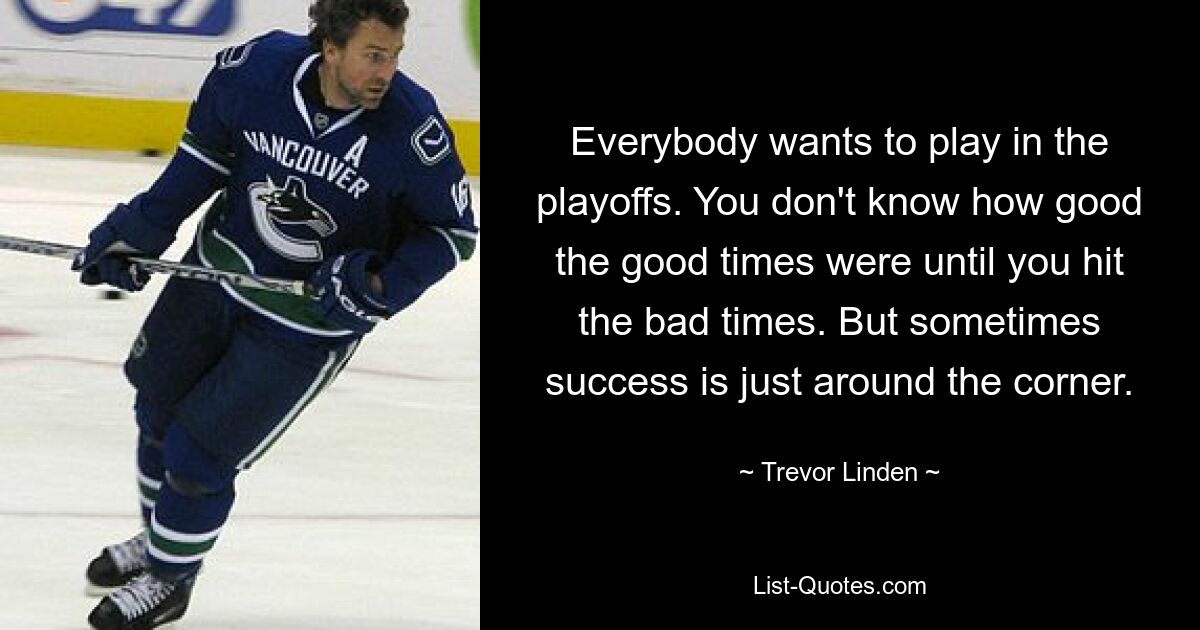 Everybody wants to play in the playoffs. You don't know how good the good times were until you hit the bad times. But sometimes success is just around the corner. — © Trevor Linden