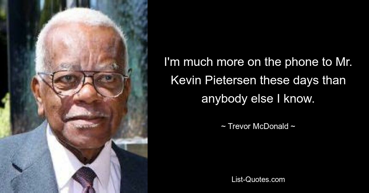 I'm much more on the phone to Mr. Kevin Pietersen these days than anybody else I know. — © Trevor McDonald