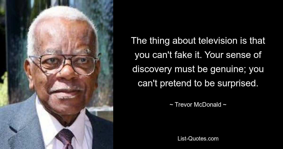 The thing about television is that you can't fake it. Your sense of discovery must be genuine; you can't pretend to be surprised. — © Trevor McDonald