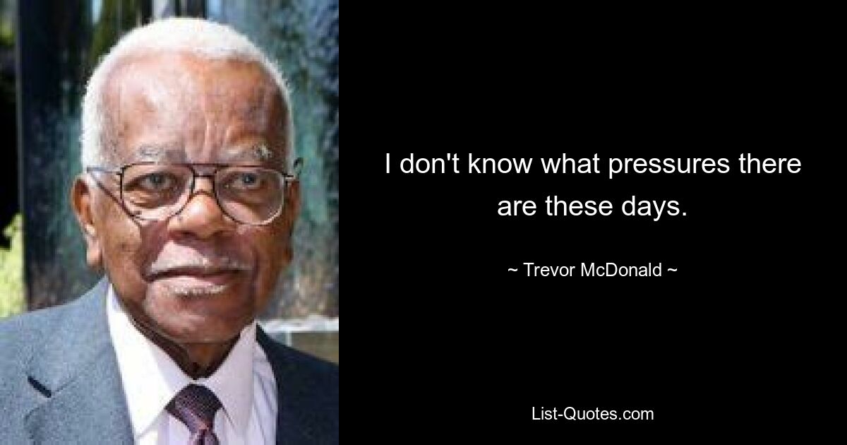 I don't know what pressures there are these days. — © Trevor McDonald