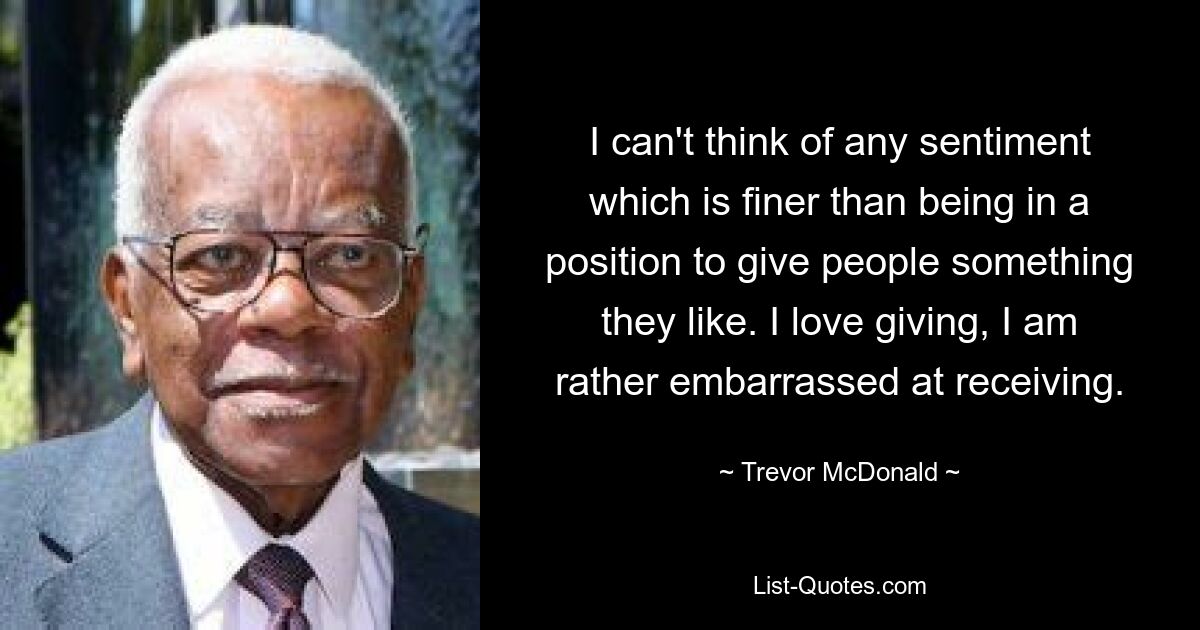 I can't think of any sentiment which is finer than being in a position to give people something they like. I love giving, I am rather embarrassed at receiving. — © Trevor McDonald