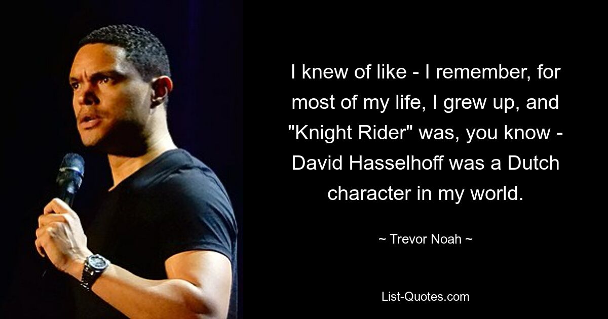 I knew of like - I remember, for most of my life, I grew up, and "Knight Rider" was, you know - David Hasselhoff was a Dutch character in my world. — © Trevor Noah