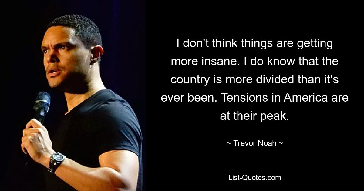 I don't think things are getting more insane. I do know that the country is more divided than it's ever been. Tensions in America are at their peak. — © Trevor Noah