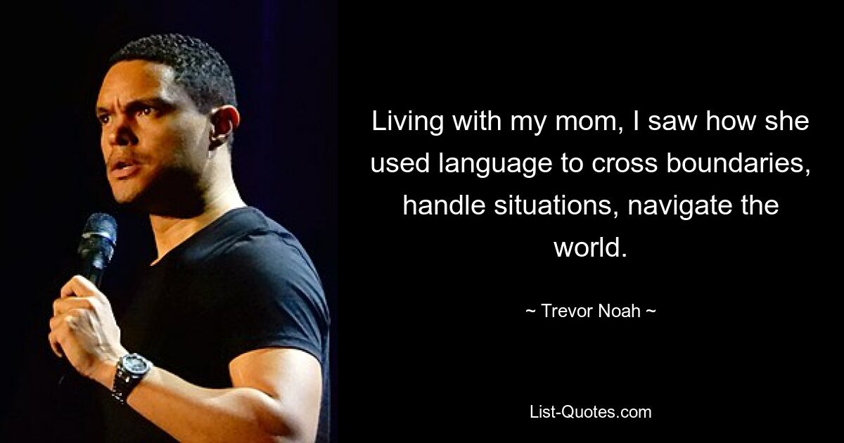 Living with my mom, I saw how she used language to cross boundaries, handle situations, navigate the world. — © Trevor Noah