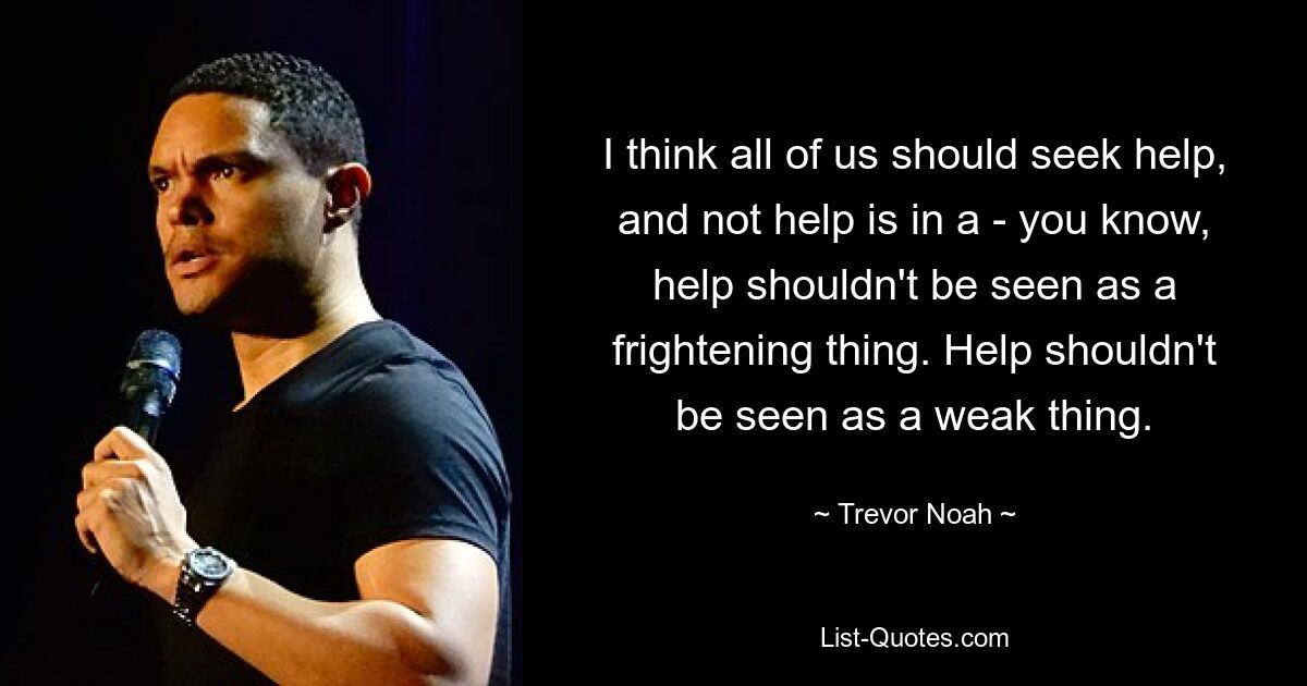 I think all of us should seek help, and not help is in a - you know, help shouldn't be seen as a frightening thing. Help shouldn't be seen as a weak thing. — © Trevor Noah