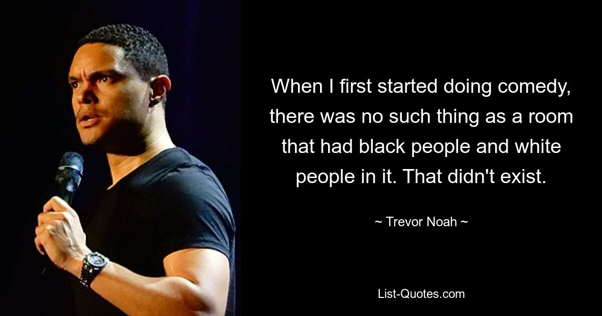 When I first started doing comedy, there was no such thing as a room that had black people and white people in it. That didn't exist. — © Trevor Noah