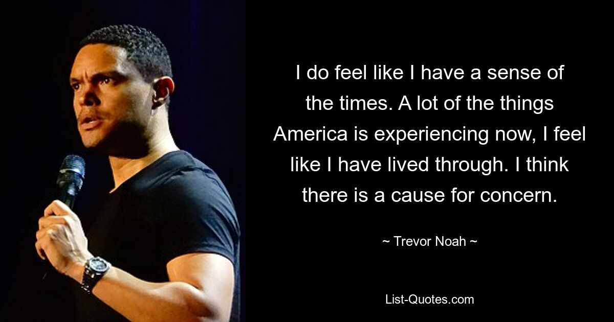 I do feel like I have a sense of the times. A lot of the things America is experiencing now, I feel like I have lived through. I think there is a cause for concern. — © Trevor Noah