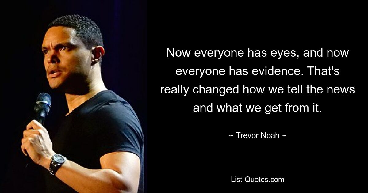 Now everyone has eyes, and now everyone has evidence. That's really changed how we tell the news and what we get from it. — © Trevor Noah