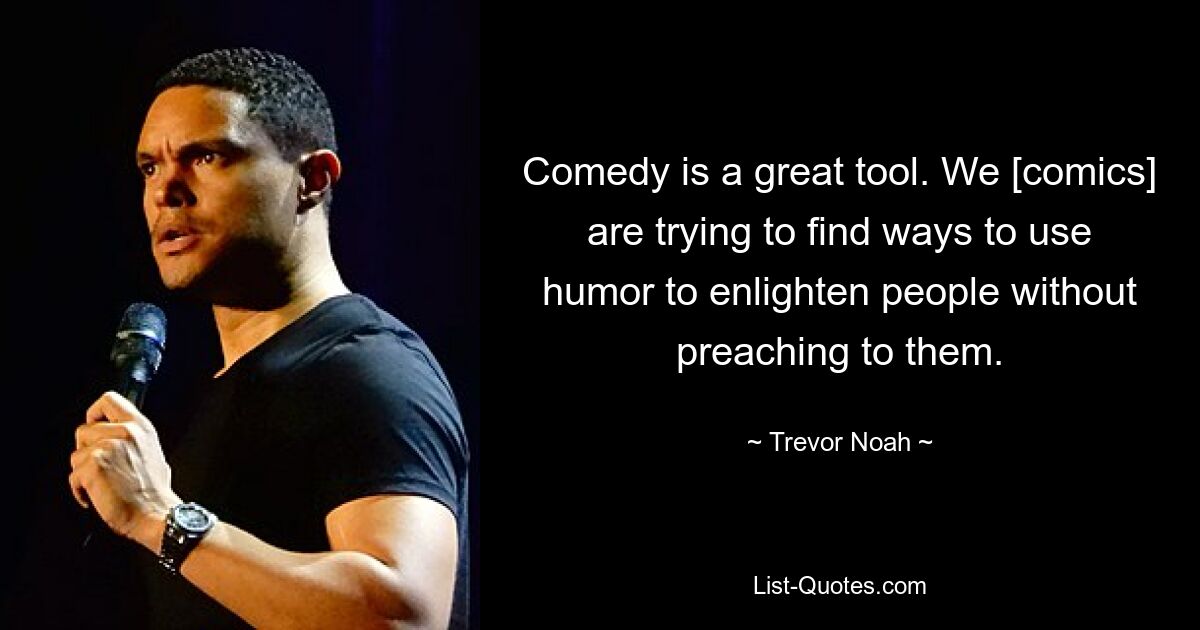 Comedy is a great tool. We [comics] are trying to find ways to use humor to enlighten people without preaching to them. — © Trevor Noah