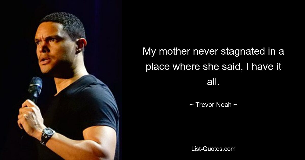 My mother never stagnated in a place where she said, I have it all. — © Trevor Noah