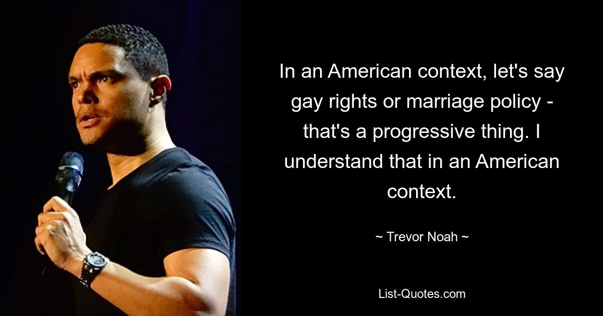 In an American context, let's say gay rights or marriage policy - that's a progressive thing. I understand that in an American context. — © Trevor Noah