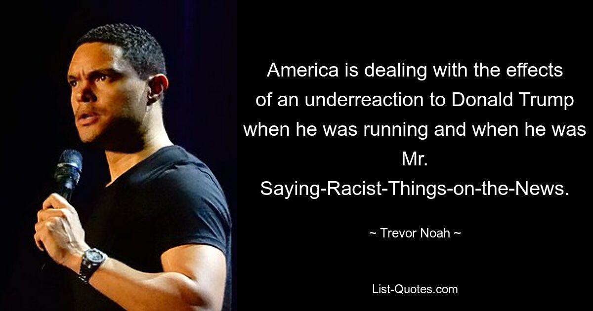 America is dealing with the effects of an underreaction to Donald Trump when he was running and when he was Mr. Saying-Racist-Things-on-the-News. — © Trevor Noah