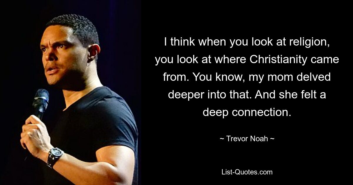 I think when you look at religion, you look at where Christianity came from. You know, my mom delved deeper into that. And she felt a deep connection. — © Trevor Noah