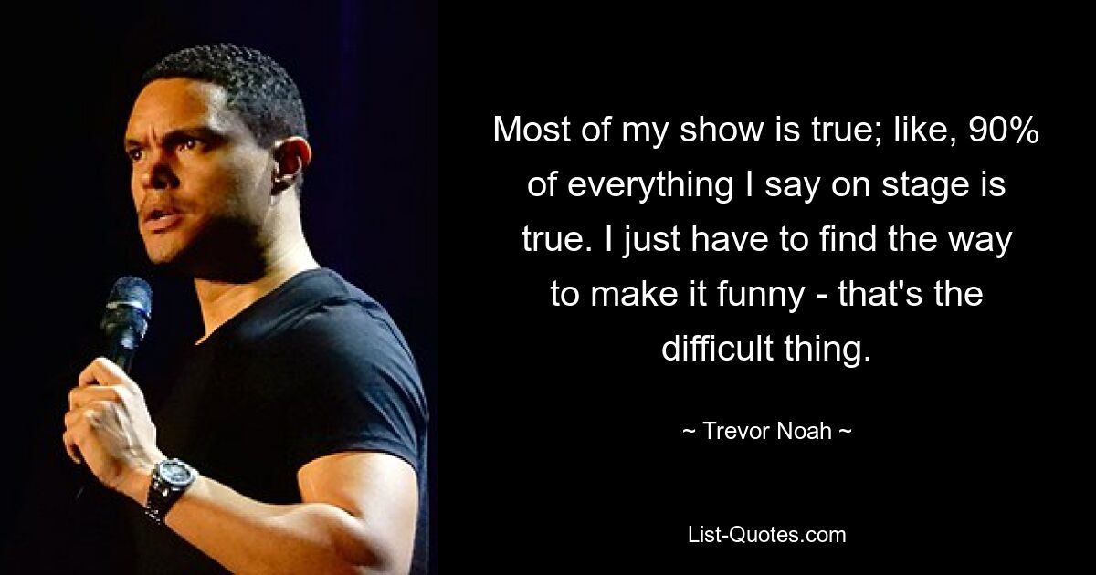 Most of my show is true; like, 90% of everything I say on stage is true. I just have to find the way to make it funny - that's the difficult thing. — © Trevor Noah