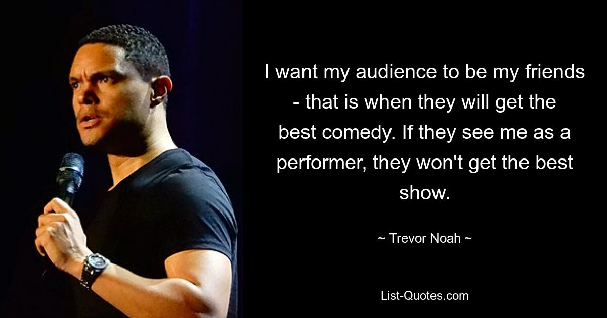 I want my audience to be my friends - that is when they will get the best comedy. If they see me as a performer, they won't get the best show. — © Trevor Noah