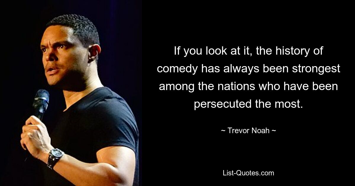 If you look at it, the history of comedy has always been strongest among the nations who have been persecuted the most. — © Trevor Noah