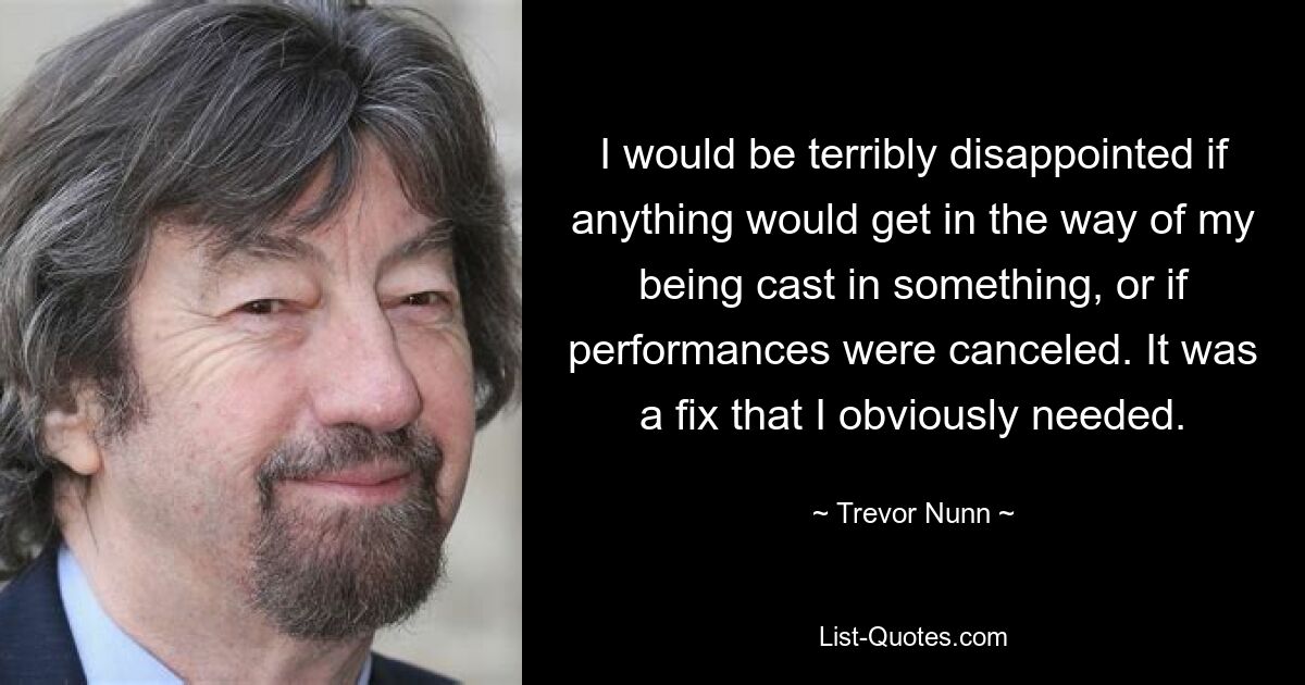 I would be terribly disappointed if anything would get in the way of my being cast in something, or if performances were canceled. It was a fix that I obviously needed. — © Trevor Nunn