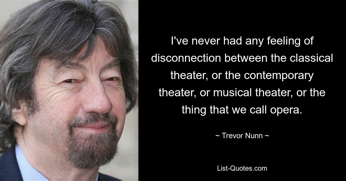 I've never had any feeling of disconnection between the classical theater, or the contemporary theater, or musical theater, or the thing that we call opera. — © Trevor Nunn