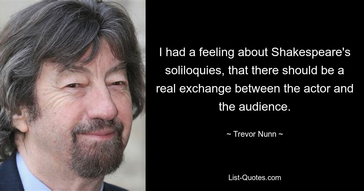 I had a feeling about Shakespeare's soliloquies, that there should be a real exchange between the actor and the audience. — © Trevor Nunn