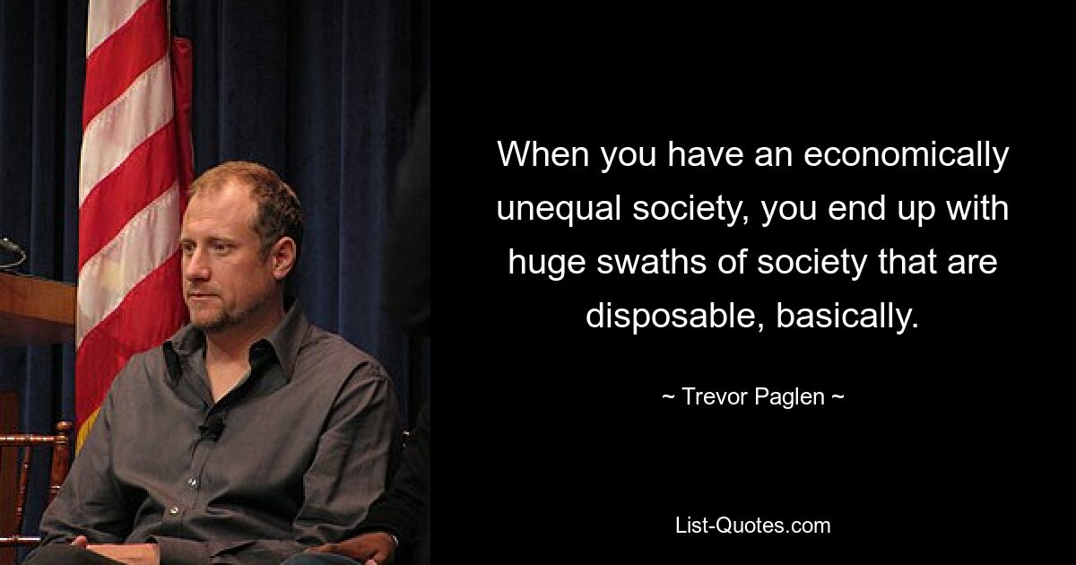 When you have an economically unequal society, you end up with huge swaths of society that are disposable, basically. — © Trevor Paglen