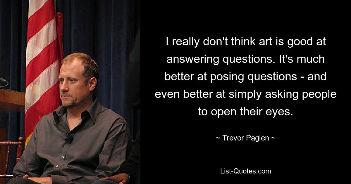 I really don't think art is good at answering questions. It's much better at posing questions - and even better at simply asking people to open their eyes. — © Trevor Paglen