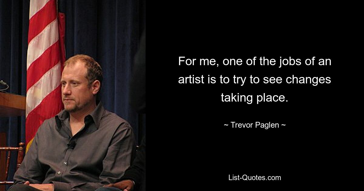 For me, one of the jobs of an artist is to try to see changes taking place. — © Trevor Paglen