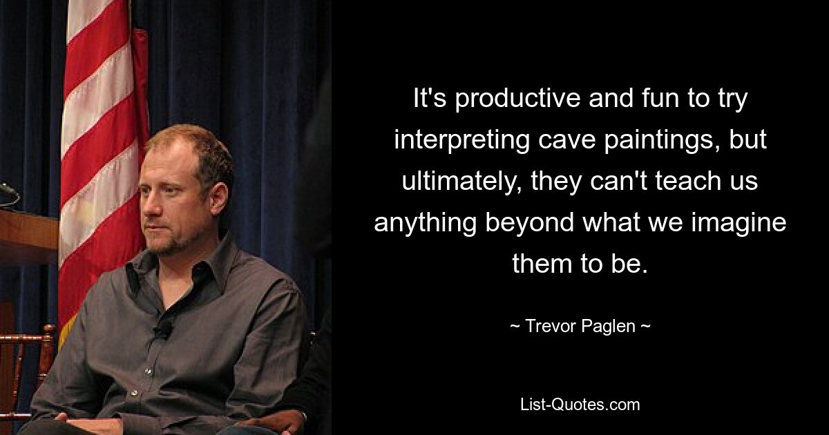 It's productive and fun to try interpreting cave paintings, but ultimately, they can't teach us anything beyond what we imagine them to be. — © Trevor Paglen