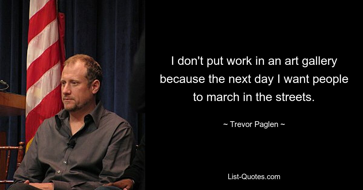 I don't put work in an art gallery because the next day I want people to march in the streets. — © Trevor Paglen