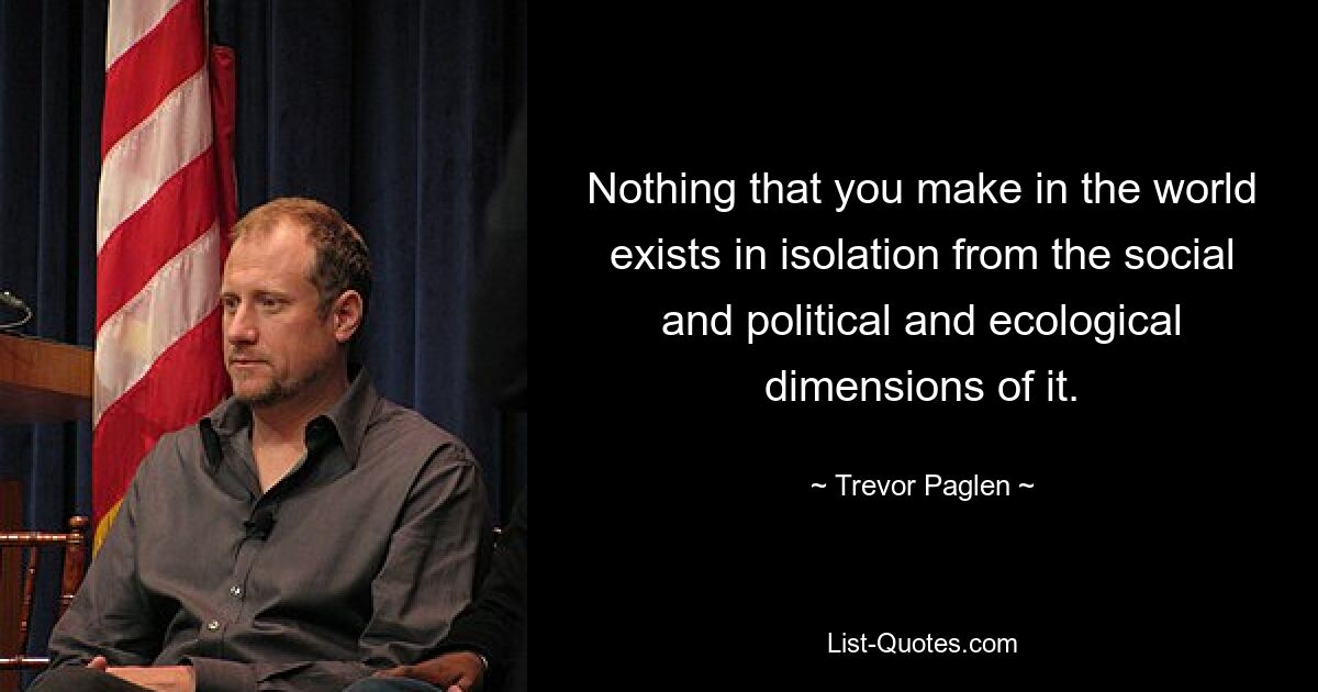 Nothing that you make in the world exists in isolation from the social and political and ecological dimensions of it. — © Trevor Paglen