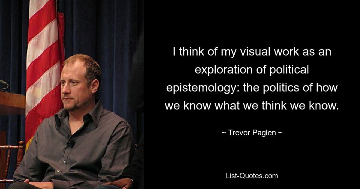 I think of my visual work as an exploration of political epistemology: the politics of how we know what we think we know. — © Trevor Paglen