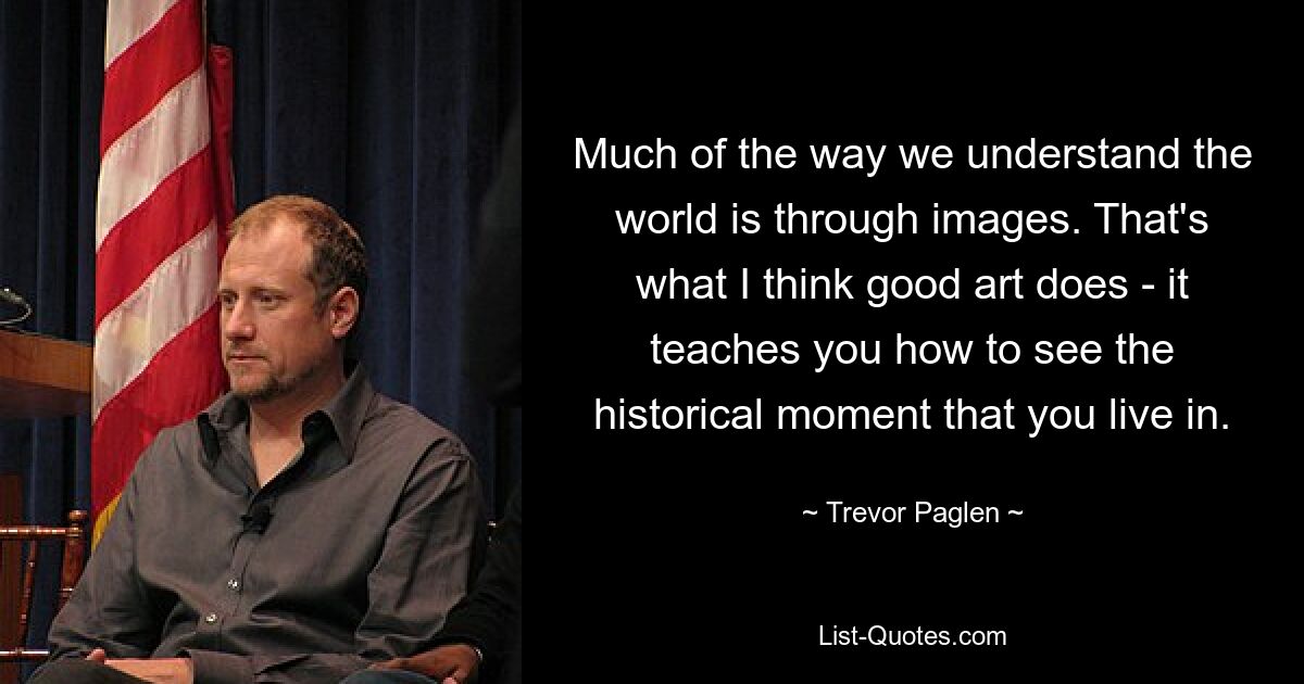 Much of the way we understand the world is through images. That's what I think good art does - it teaches you how to see the historical moment that you live in. — © Trevor Paglen