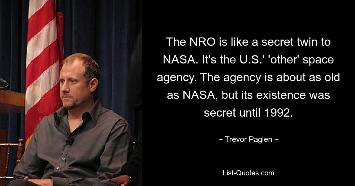 The NRO is like a secret twin to NASA. It's the U.S.' 'other' space agency. The agency is about as old as NASA, but its existence was secret until 1992. — © Trevor Paglen