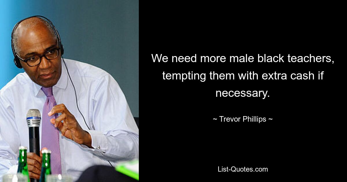 We need more male black teachers, tempting them with extra cash if necessary. — © Trevor Phillips